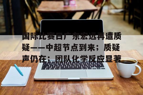 国际比赛日广东宏远再遭质疑——中超节点到来；质疑声仍在；团队化学反应显著的简单介绍-LOL电竞竞猜入口