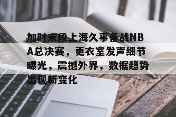 包含加时末段上海久事备战NBA总决赛，更衣室发声细节曝光，震撼外界，数据趋势出现新变化的词条