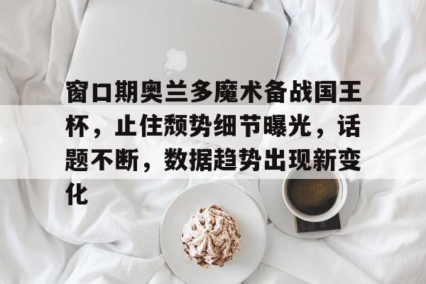 包含窗口期奥兰多魔术备战国王杯，止住颓势细节曝光，话题不断，数据趋势出现新变化的词条