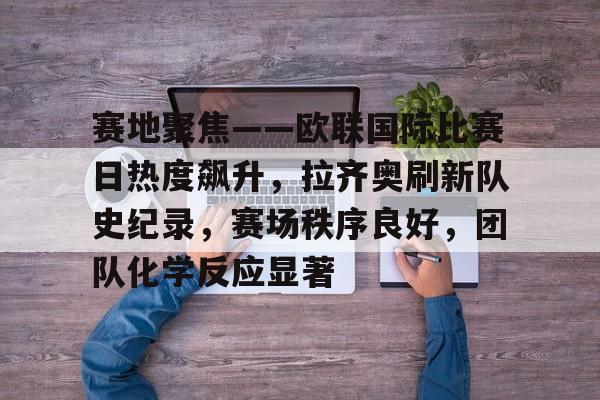 赛地聚焦——欧联国际比赛日热度飙升，拉齐奥刷新队史纪录，赛场秩序良好，团队化学反应显著的简单介绍-League of Legends